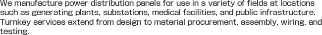We manufacture power distribution panels for use in a variety of fields at locations such as generating plants, substations, medical facilities, and public infrastructure. Turnkey services extend from design to material procurement, assembly, wiring, and testing. 