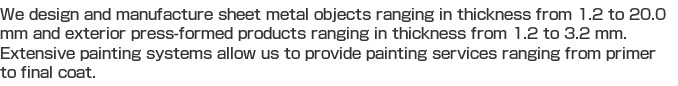 We design and manufacture sheet metal objects ranging in thickness from 1.2 to 20.0 mm and exterior press-formed products ranging in thickness from 1.2 to 3.2 mm. Extensive painting systems allow us to provide painting services ranging from primer to final coat. 