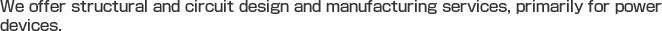 We offer structural and circuit design and manufacturing services, primarily for power devices. 