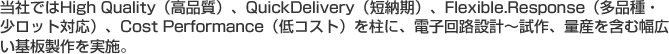 当社ではHigh Quality（高品質）、QuickDelivery（短納期）、Flexible.Response（多品種・少ロット対応）、Cost Performance（低コスト）を柱に、電子回路設計～試作、量産を含む幅広い基板製作を実施。