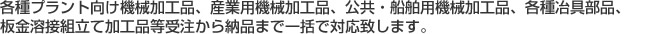 各種プラント向け機械加工品、産業用機械加工品、公共・船舶用機械加工品、各種冶具部品、板金溶接組立て加工品等受注から納品まで一括で対応致します。