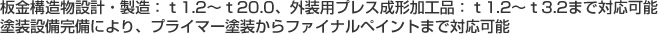 板金構造物設計･製造:t1.2～t20.0､外装用プレス成形加工品:t1.2～t3.2まで対応可能塗装設備完備により､プライマー塗装からファイナルペイントまで対応可能 