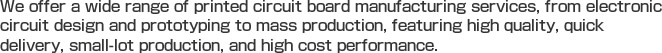 We offer a wide range of printed circuit board manufacturing services, from electronic circuit design and prototyping to mass production, featuring high quality, quick delivery, small-lot production, and high cost performance.