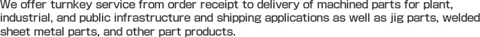 We offer turnkey service from order receipt to delivery of machined parts for plant, industrial, and public infrastructure and shipping applications as well as jig parts, welded sheet metal parts, and other part products.
